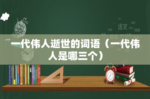 一代伟人逝世的词语（一代伟人是哪三个）