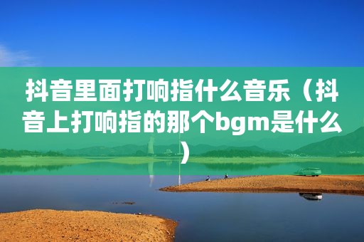 抖音里面打响指什么音乐（抖音上打响指的那个bgm是什么）