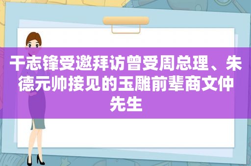 干志锋受邀拜访曾受周总理、朱德元帅接见的玉雕前辈商文仲先生