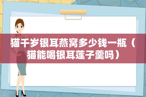 猫千岁银耳燕窝多少钱一瓶（猫能喝银耳莲子羹吗）