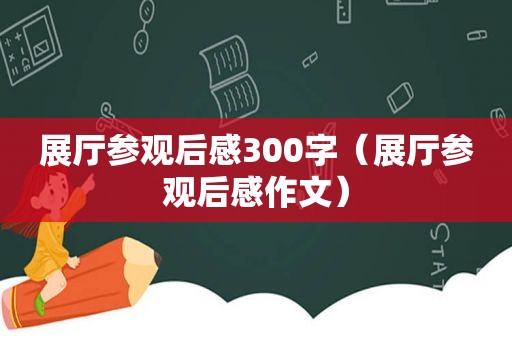 展厅参观后感300字（展厅参观后感作文）