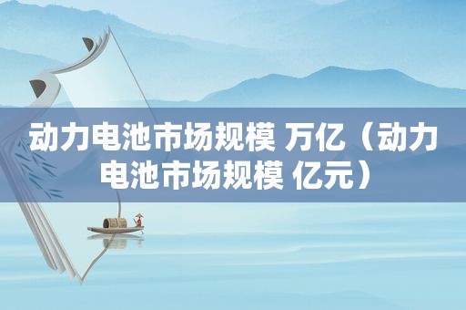 动力电池市场规模 万亿（动力电池市场规模 亿元）