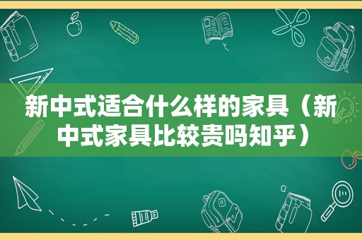 新中式适合什么样的家具（新中式家具比较贵吗知乎）