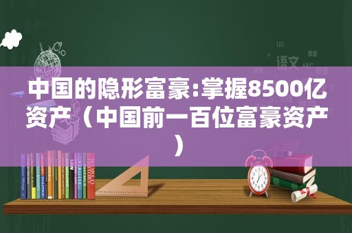 中国的隐形富豪:掌握8500亿资产（中国前一百位富豪资产）