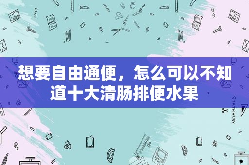 想要自由通便，怎么可以不知道十大清肠排便水果