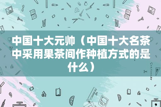 中国十大元帅（中国十大名茶中采用果茶间作种植方式的是什么）