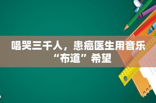 唱哭三千人，患癌医生用音乐“布道”希望