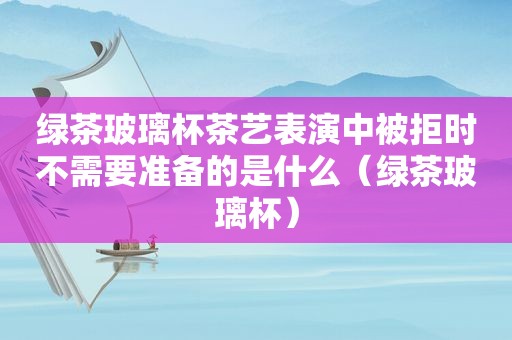 绿茶玻璃杯茶艺表演中被拒时不需要准备的是什么（绿茶玻璃杯）