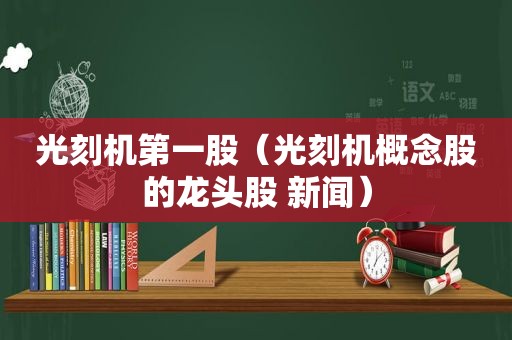 光刻机第一股（光刻机概念股的龙头股 新闻）