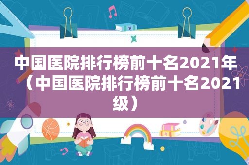 中国医院排行榜前十名2021年（中国医院排行榜前十名2021级）