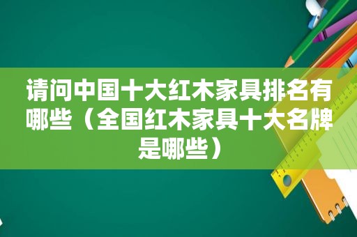 请问中国十大红木家具排名有哪些（全国红木家具十大名牌是哪些）