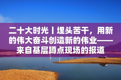 二十大时光丨埋头苦干，用新的伟大奋斗创造新的伟业——来自基层蹲点现场的报道