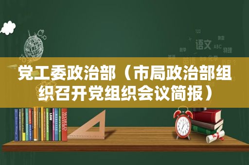 党工委政治部（市局政治部组织召开党组织会议简报）