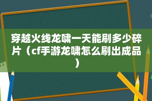 穿越火线龙啸一天能刷多少碎片（cf手游龙啸怎么刷出成品）