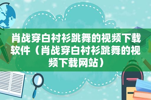 肖战穿白衬衫跳舞的视频下载软件（肖战穿白衬衫跳舞的视频下载网站）