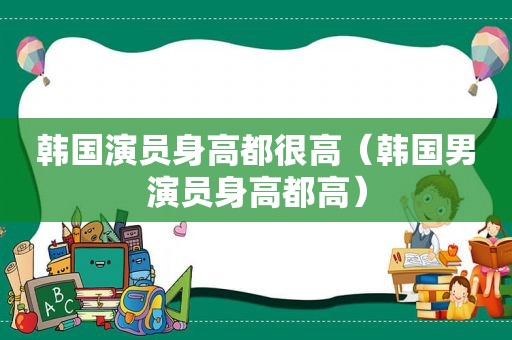 韩国演员身高都很高（韩国男演员身高都高）