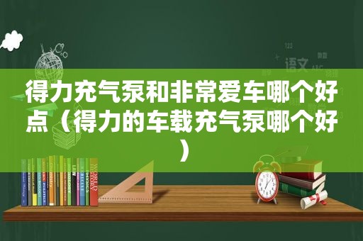 得力充气泵和非常爱车哪个好点（得力的车载充气泵哪个好）