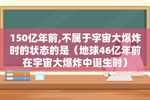 150亿年前,不属于宇宙大爆炸时的状态的是（地球46亿年前在宇宙大爆炸中诞生时）