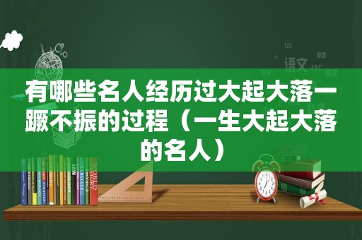 有哪些名人经历过大起大落一蹶不振的过程（一生大起大落的名人）