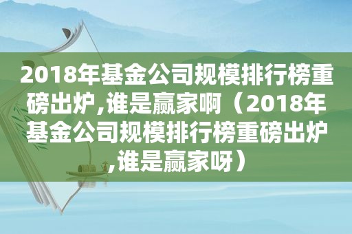 2018年基金公司规模排行榜重磅出炉,谁是赢家啊（2018年基金公司规模排行榜重磅出炉,谁是赢家呀）