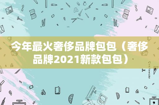 今年最火奢侈品牌包包（奢侈品牌2021新款包包）