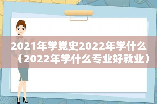 2021年学党史2022年学什么（2022年学什么专业好就业）