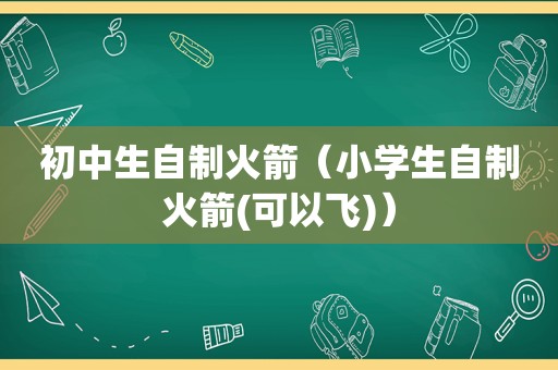 初中生自制火箭（小学生自制火箭(可以飞)）