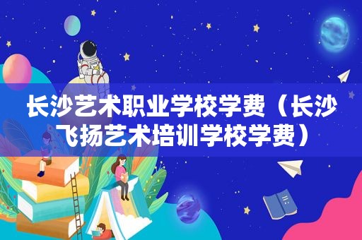 长沙艺术职业学校学费（长沙飞扬艺术培训学校学费）