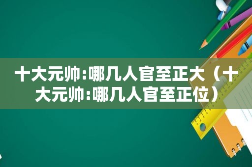 十大元帅:哪几人官至正大（十大元帅:哪几人官至正位）