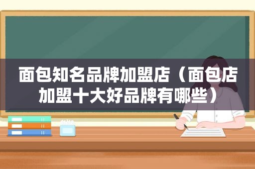 面包知名品牌加盟店（面包店加盟十大好品牌有哪些）