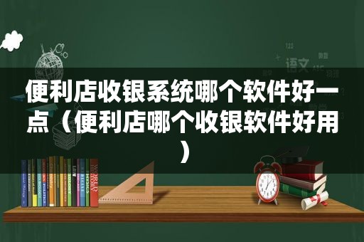 便利店收银系统哪个软件好一点（便利店哪个收银软件好用）