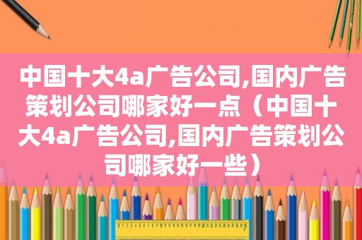 中国十大4a广告公司,国内广告策划公司哪家好一点（中国十大4a广告公司,国内广告策划公司哪家好一些）