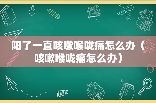 阳了一直咳嗽喉咙痛怎么办（咳嗽喉咙痛怎么办）