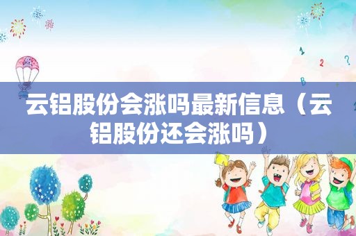 云铝股份会涨吗最新信息（云铝股份还会涨吗）