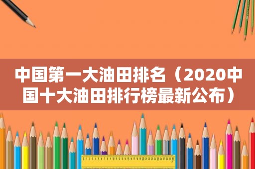 中国第一大油田排名（2020中国十大油田排行榜最新公布）