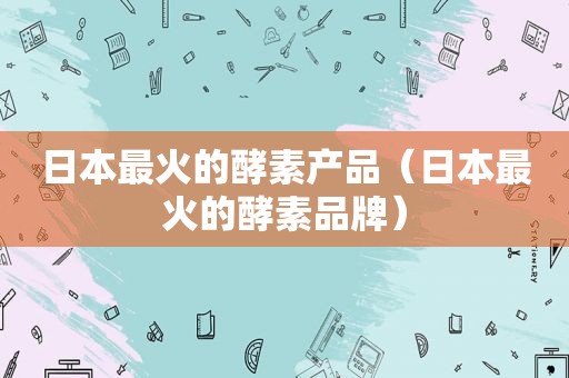 日本最火的酵素产品（日本最火的酵素品牌）