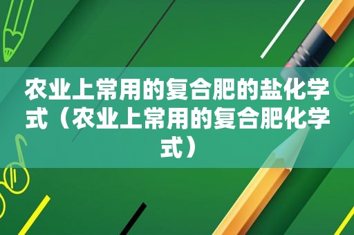 农业上常用的复合肥的盐化学式（农业上常用的复合肥化学式）