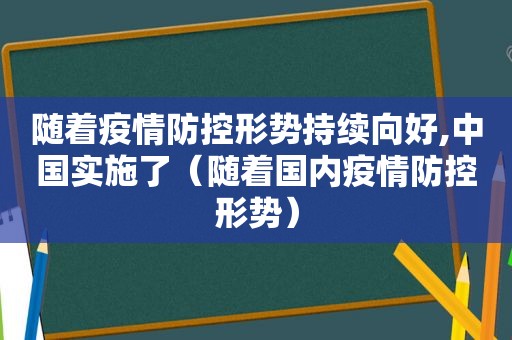 随着疫情防控形势持续向好,中国实施了（随着国内疫情防控形势）