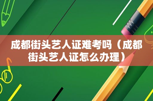 成都街头艺人证难考吗（成都街头艺人证怎么办理）