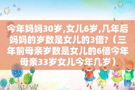 今年妈妈30岁,女儿6岁,几年后妈妈的岁数是女儿的3倍?（三年前母亲岁数是女儿的6倍今年母亲33岁女儿今年几岁）