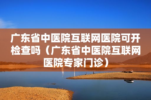 广东省中医院互联网医院可开检查吗（广东省中医院互联网医院专家门诊）