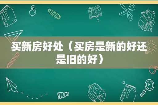 买新房好处（买房是新的好还是旧的好）