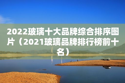 2022玻璃十大品牌综合排序图片（2021玻璃品牌排行榜前十名）