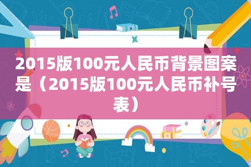 2015版100元人民币背景图案是（2015版100元人民币补号表）