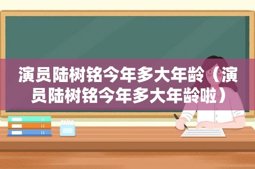 演员陆树铭今年多大年龄（演员陆树铭今年多大年龄啦）