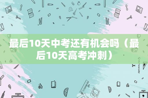 最后10天中考还有机会吗（最后10天高考冲刺）