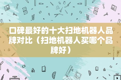 口碑最好的十大扫地机器人品牌对比（扫地机器人买哪个品牌好）