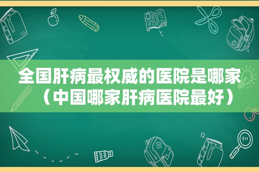 全国肝病最权威的医院是哪家（中国哪家肝病医院最好）