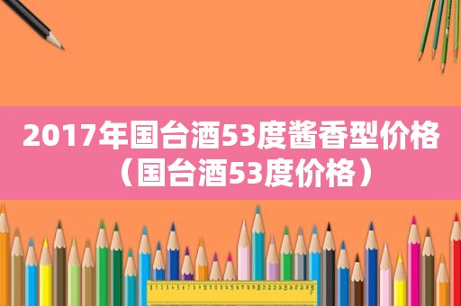 2017年国台酒53度酱香型价格（国台酒53度价格）