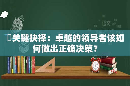 ​关键抉择：卓越的领导者该如何做出正确决策？